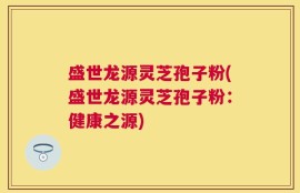 盛世龙源灵芝孢子粉(盛世龙源灵芝孢子粉：健康之源)
