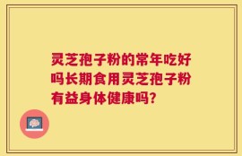 灵芝孢子粉的常年吃好吗长期食用灵芝孢子粉有益身体健康吗？