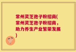 常州灵芝孢子粉招商(常州灵芝孢子粉招商，助力养生产业繁荣发展)