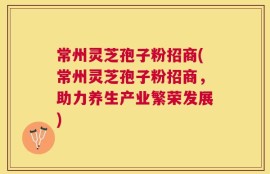 常州灵芝孢子粉招商(常州灵芝孢子粉招商，助力养生产业繁荣发展)