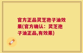 官方正品灵芝孢子油效果(官方确认：灵芝孢子油正品,有效果)