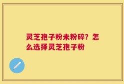 灵芝孢子粉未粉碎？怎么选择灵芝孢子粉