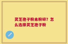 灵芝孢子粉未粉碎？怎么选择灵芝孢子粉