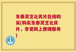 东泰灵芝北芪片在线购买(购买东泰灵芝北芪片，享受网上便捷服务)