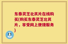 东泰灵芝北芪片在线购买(购买东泰灵芝北芪片，享受网上便捷服务)