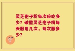 灵芝孢子粉每次应吃多少？破壁灵芝孢子粉每天服用几次，每次服多少？