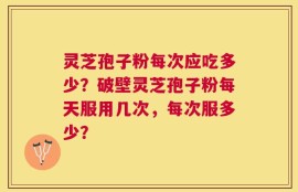 灵芝孢子粉每次应吃多少？破壁灵芝孢子粉每天服用几次，每次服多少？