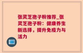 张灵芝孢子粉推荐_张灵芝孢子粉：健康养生新选择，提升免疫力与活力