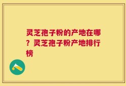 灵芝孢子粉的产地在哪？灵芝孢子粉产地排行榜