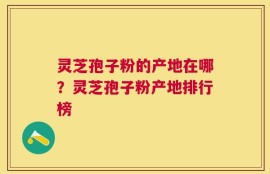 灵芝孢子粉的产地在哪？灵芝孢子粉产地排行榜