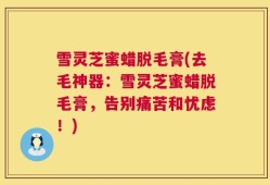 雪灵芝蜜蜡脱毛膏(去毛神器：雪灵芝蜜蜡脱毛膏，告别痛苦和忧虑！)