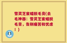 雪灵芝蜜蜡脱毛膏(去毛神器：雪灵芝蜜蜡脱毛膏，告别痛苦和忧虑！)