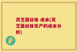灵芝菌丝体 成本(灵芝菌丝体生产的成本分析)