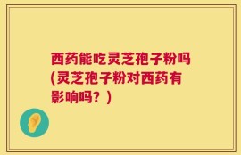 西药能吃灵芝孢子粉吗(灵芝孢子粉对西药有影响吗？)