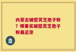 内蒙古破壁灵芝孢子粉？哪里买破壁灵芝孢子粉最正宗