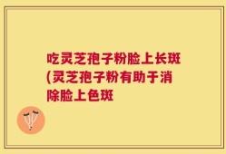 吃灵芝孢子粉脸上长斑(灵芝孢子粉有助于消除脸上色斑