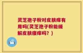 灵芝孢子粉对皮肤痒有用吗(灵芝孢子粉能缓解皮肤瘙痒吗？)