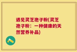 遇见灵芝孢子粉(灵芝孢子粉：一种健康的天然营养补品)