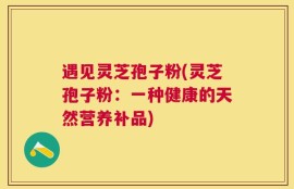 遇见灵芝孢子粉(灵芝孢子粉：一种健康的天然营养补品)