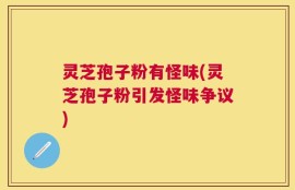 灵芝孢子粉有怪味(灵芝孢子粉引发怪味争议)