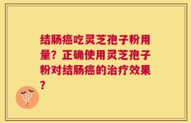 结肠癌吃灵芝孢子粉用量？正确使用灵芝孢子粉对结肠癌的治疗效果？