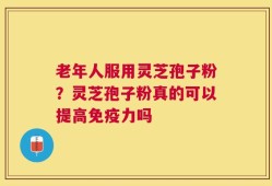 老年人服用灵芝孢子粉？灵芝孢子粉真的可以提高免疫力吗