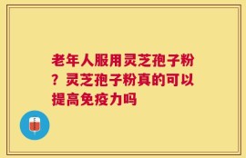 老年人服用灵芝孢子粉？灵芝孢子粉真的可以提高免疫力吗
