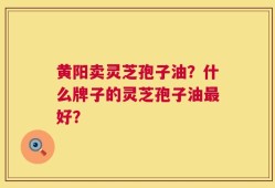黄阳卖灵芝孢子油？什么牌子的灵芝孢子油最好？
