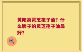 黄阳卖灵芝孢子油？什么牌子的灵芝孢子油最好？