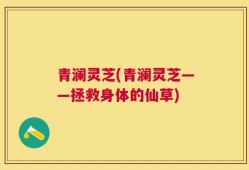 青澜灵芝(青澜灵芝——拯救身体的仙草)