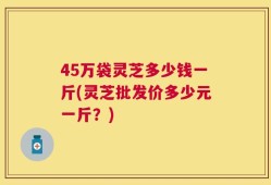 45万袋灵芝多少钱一斤(灵芝批发价多少元一斤？)