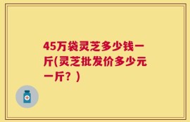 45万袋灵芝多少钱一斤(灵芝批发价多少元一斤？)