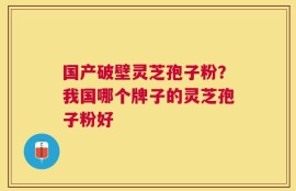 国产破壁灵芝孢子粉？我国哪个牌子的灵芝孢子粉好