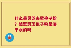 什么是灵芝去壁孢子粉？破壁灵芝孢子粉是溶于水的吗