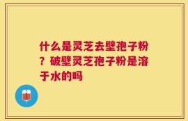 什么是灵芝去壁孢子粉？破壁灵芝孢子粉是溶于水的吗