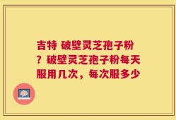 吉特 破壁灵芝孢子粉？破壁灵芝孢子粉每天服用几次，每次服多少