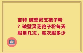 吉特 破壁灵芝孢子粉？破壁灵芝孢子粉每天服用几次，每次服多少