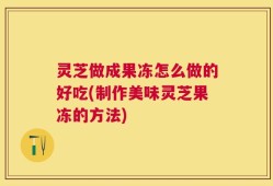 灵芝做成果冻怎么做的好吃(制作美味灵芝果冻的方法)