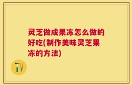 灵芝做成果冻怎么做的好吃(制作美味灵芝果冻的方法)
