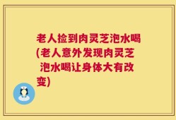 老人捡到肉灵芝泡水喝(老人意外发现肉灵芝 泡水喝让身体大有改变)