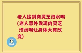 老人捡到肉灵芝泡水喝(老人意外发现肉灵芝 泡水喝让身体大有改变)