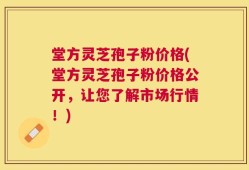 堂方灵芝孢子粉价格(堂方灵芝孢子粉价格公开，让您了解市场行情！)