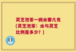 灵芝泡茶一碗水要几克(灵芝泡茶：水与灵芝比例是多少？)