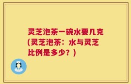 灵芝泡茶一碗水要几克(灵芝泡茶：水与灵芝比例是多少？)
