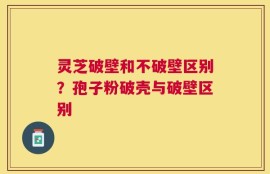 灵芝破壁和不破壁区别？孢子粉破壳与破壁区别