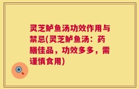 灵芝鲈鱼汤功效作用与禁忌(灵芝鲈鱼汤：药膳佳品，功效多多，需谨慎食用)