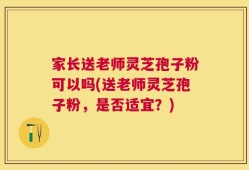 家长送老师灵芝孢子粉可以吗(送老师灵芝孢子粉，是否适宜？)