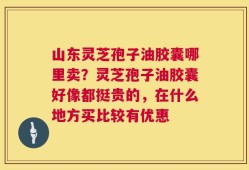 山东灵芝孢子油胶囊哪里卖？灵芝孢子油胶囊好像都挺贵的，在什么地方买比较有优惠