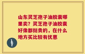 山东灵芝孢子油胶囊哪里卖？灵芝孢子油胶囊好像都挺贵的，在什么地方买比较有优惠
