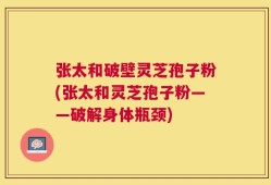张太和破壁灵芝孢子粉(张太和灵芝孢子粉——破解身体瓶颈)